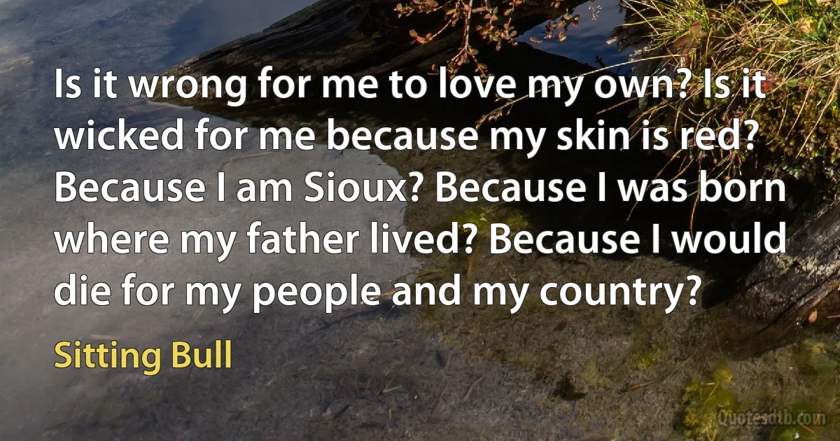 Is it wrong for me to love my own? Is it wicked for me because my skin is red? Because I am Sioux? Because I was born where my father lived? Because I would die for my people and my country? (Sitting Bull)