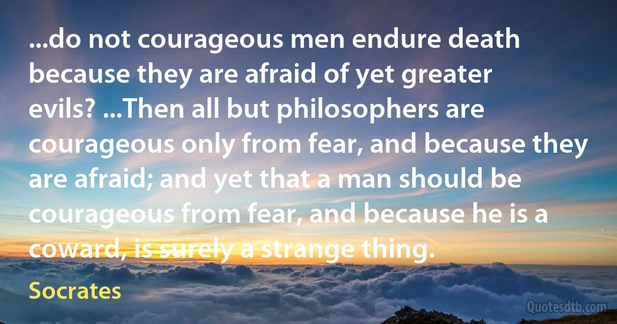 ...do not courageous men endure death because they are afraid of yet greater evils? ...Then all but philosophers are courageous only from fear, and because they are afraid; and yet that a man should be courageous from fear, and because he is a coward, is surely a strange thing. (Socrates)