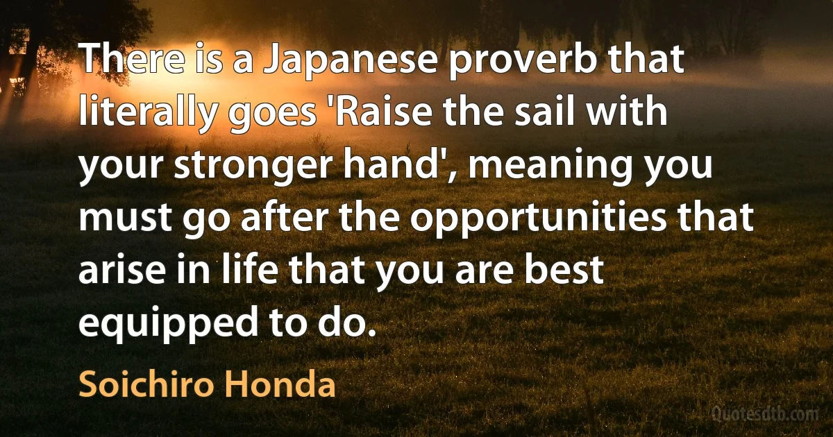 There is a Japanese proverb that literally goes 'Raise the sail with your stronger hand', meaning you must go after the opportunities that arise in life that you are best equipped to do. (Soichiro Honda)