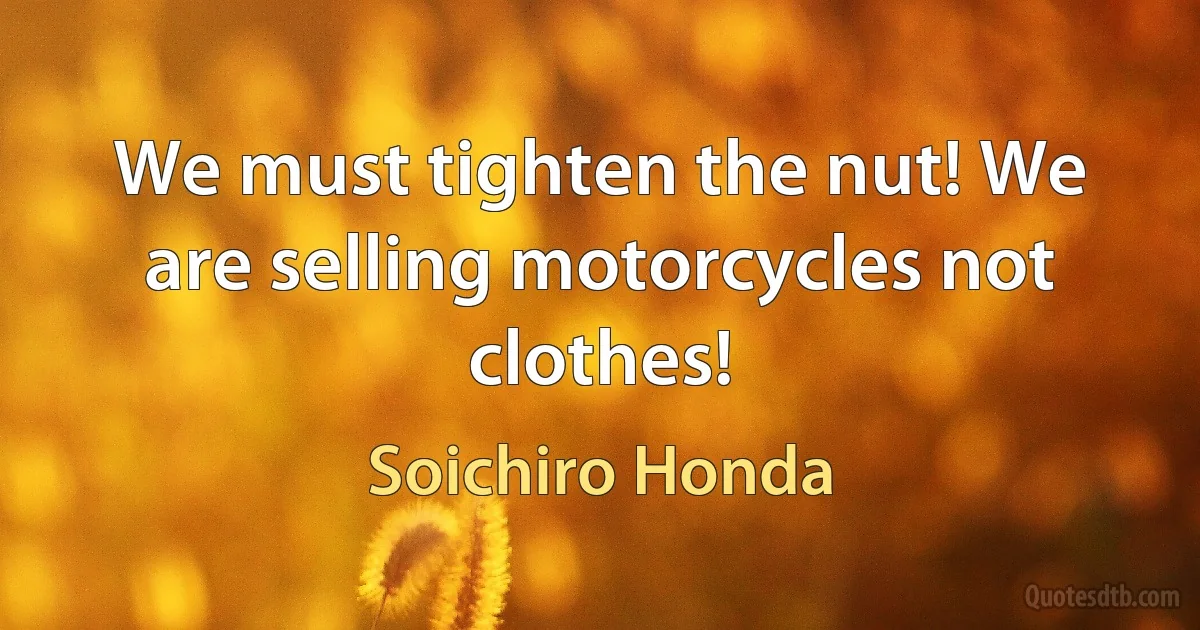 We must tighten the nut! We are selling motorcycles not clothes! (Soichiro Honda)