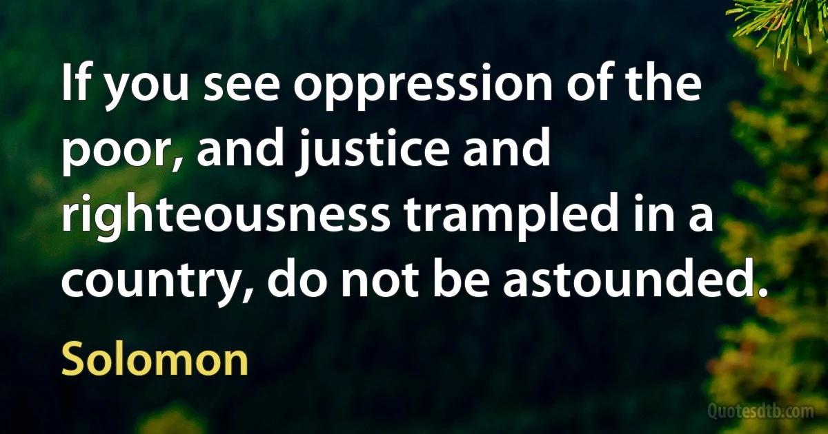 If you see oppression of the poor, and justice and righteousness trampled in a country, do not be astounded. (Solomon)