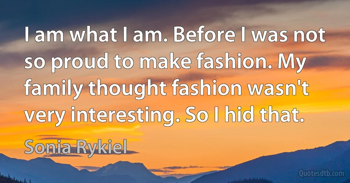 I am what I am. Before I was not so proud to make fashion. My family thought fashion wasn't very interesting. So I hid that. (Sonia Rykiel)