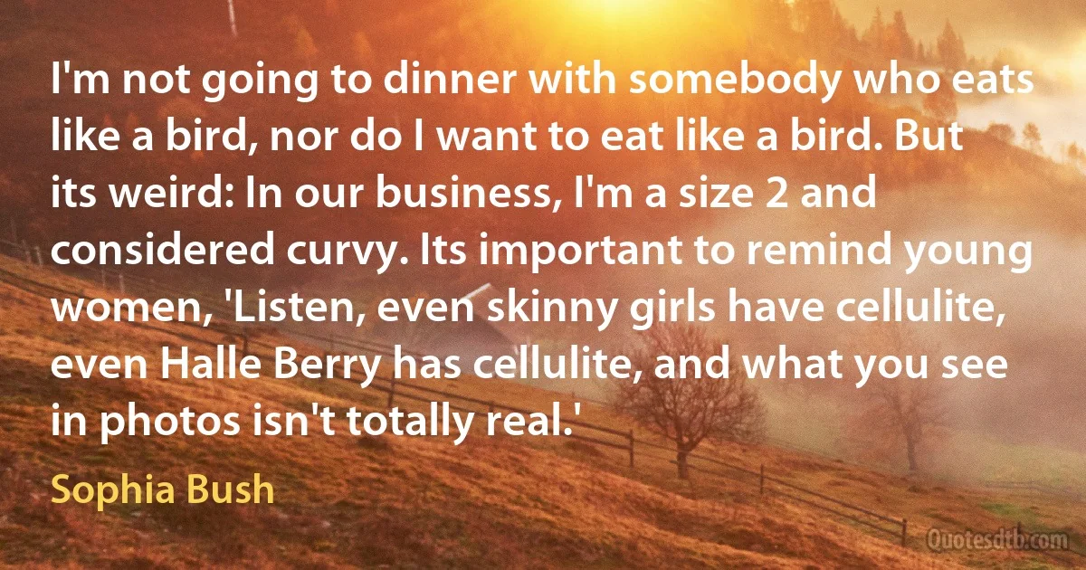 I'm not going to dinner with somebody who eats like a bird, nor do I want to eat like a bird. But its weird: In our business, I'm a size 2 and considered curvy. Its important to remind young women, 'Listen, even skinny girls have cellulite, even Halle Berry has cellulite, and what you see in photos isn't totally real.' (Sophia Bush)