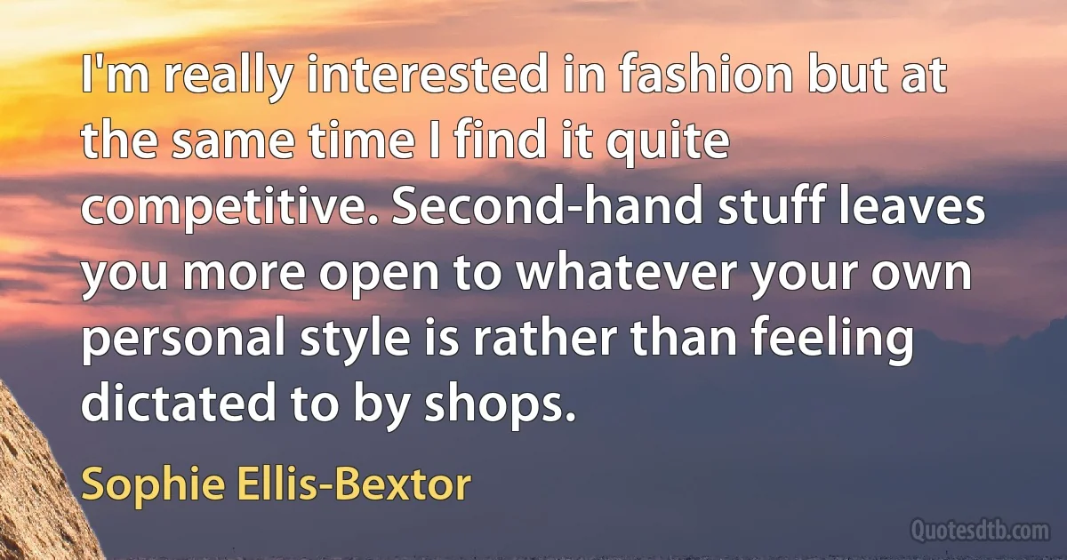 I'm really interested in fashion but at the same time I find it quite competitive. Second-hand stuff leaves you more open to whatever your own personal style is rather than feeling dictated to by shops. (Sophie Ellis-Bextor)