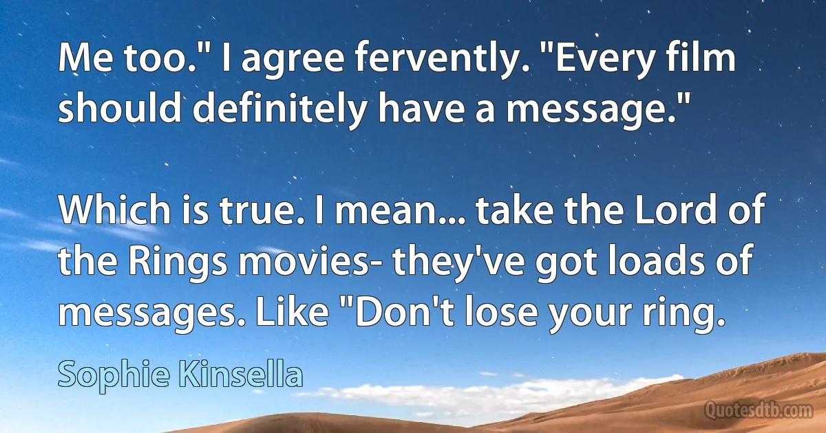 Me too." I agree fervently. "Every film should definitely have a message."

Which is true. I mean... take the Lord of the Rings movies- they've got loads of messages. Like "Don't lose your ring. (Sophie Kinsella)