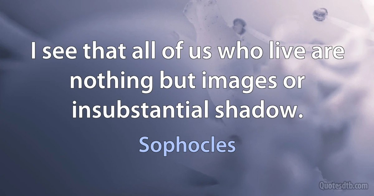 I see that all of us who live are nothing but images or insubstantial shadow. (Sophocles)