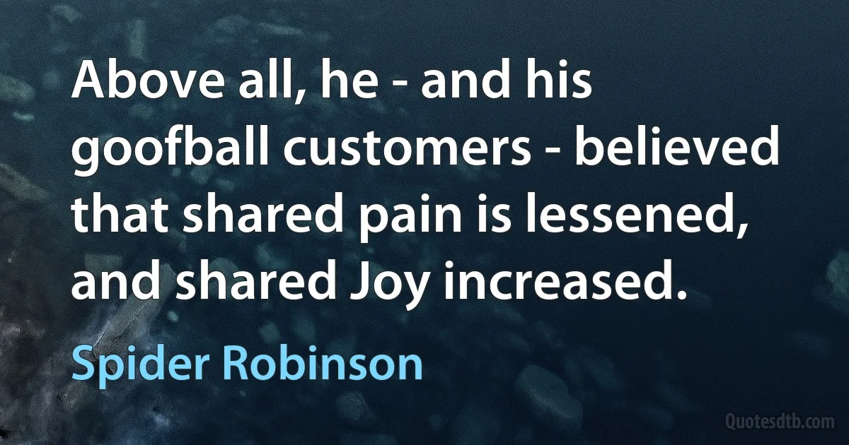 Above all, he - and his goofball customers - believed that shared pain is lessened, and shared Joy increased. (Spider Robinson)