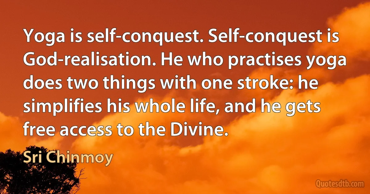 Yoga is self-conquest. Self-conquest is God-realisation. He who practises yoga does two things with one stroke: he simplifies his whole life, and he gets free access to the Divine. (Sri Chinmoy)