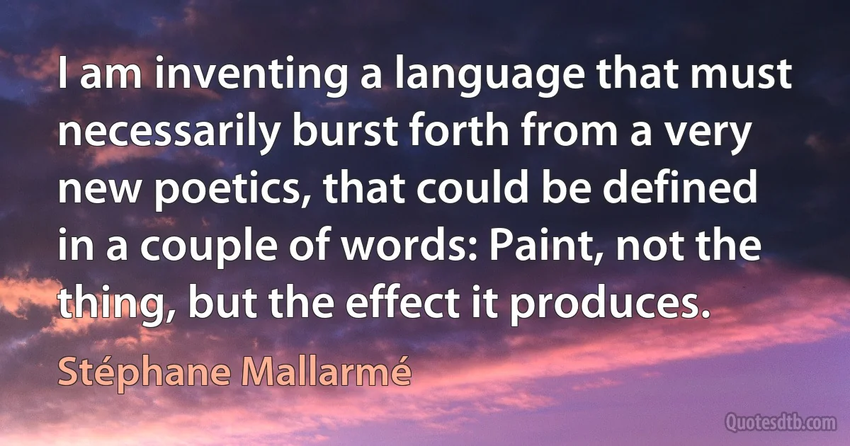 I am inventing a language that must necessarily burst forth from a very new poetics, that could be defined in a couple of words: Paint, not the thing, but the effect it produces. (Stéphane Mallarmé)