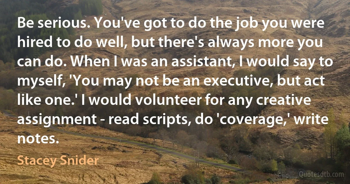 Be serious. You've got to do the job you were hired to do well, but there's always more you can do. When I was an assistant, I would say to myself, 'You may not be an executive, but act like one.' I would volunteer for any creative assignment - read scripts, do 'coverage,' write notes. (Stacey Snider)