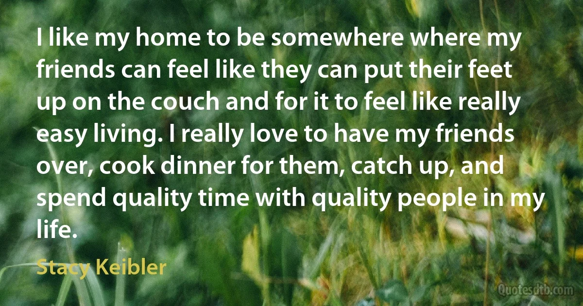 I like my home to be somewhere where my friends can feel like they can put their feet up on the couch and for it to feel like really easy living. I really love to have my friends over, cook dinner for them, catch up, and spend quality time with quality people in my life. (Stacy Keibler)