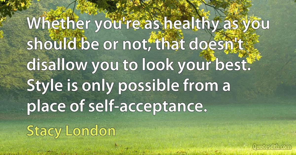 Whether you're as healthy as you should be or not, that doesn't disallow you to look your best. Style is only possible from a place of self-acceptance. (Stacy London)