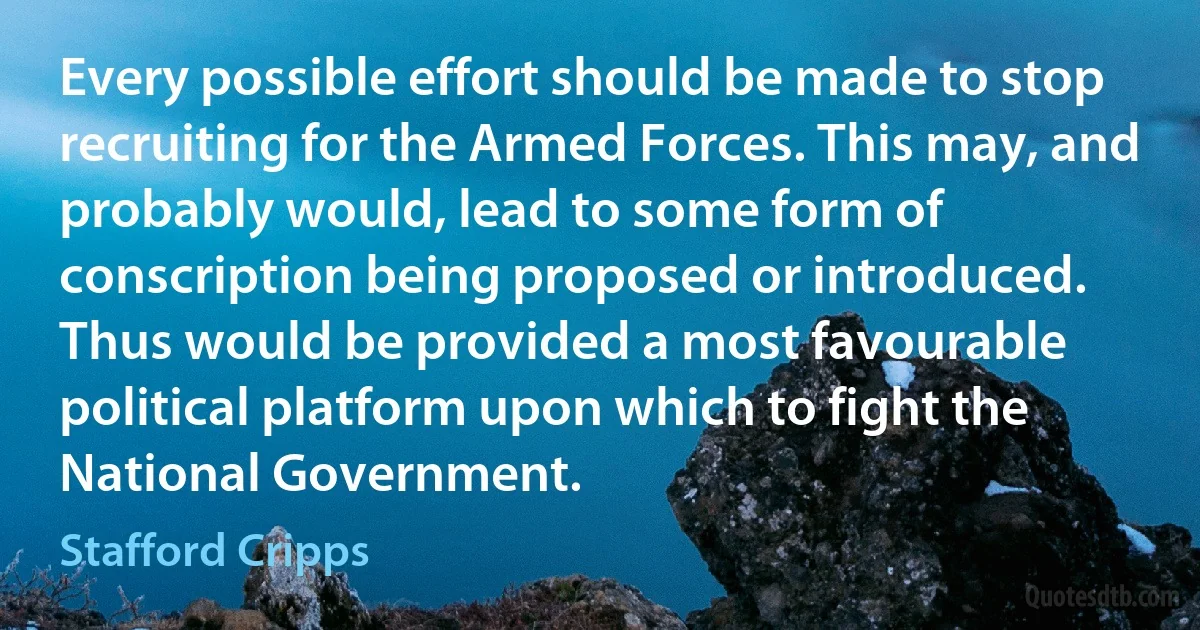 Every possible effort should be made to stop recruiting for the Armed Forces. This may, and probably would, lead to some form of conscription being proposed or introduced. Thus would be provided a most favourable political platform upon which to fight the National Government. (Stafford Cripps)