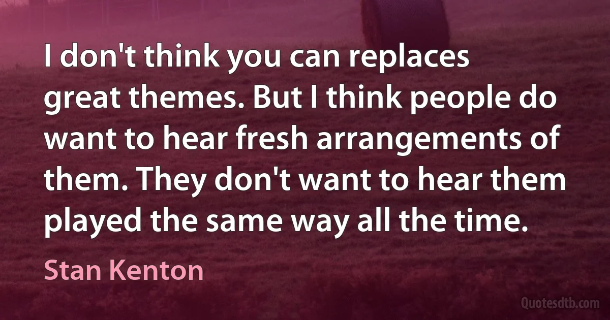 I don't think you can replaces great themes. But I think people do want to hear fresh arrangements of them. They don't want to hear them played the same way all the time. (Stan Kenton)