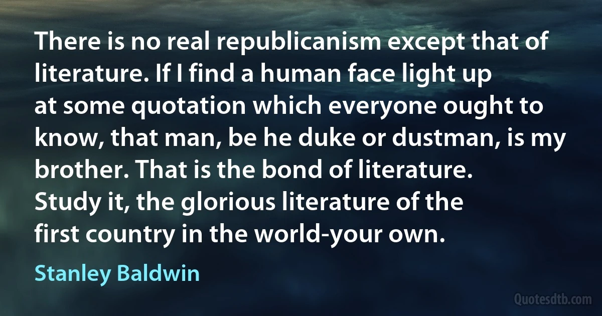 There is no real republicanism except that of literature. If I find a human face light up at some quotation which everyone ought to know, that man, be he duke or dustman, is my brother. That is the bond of literature. Study it, the glorious literature of the first country in the world-your own. (Stanley Baldwin)