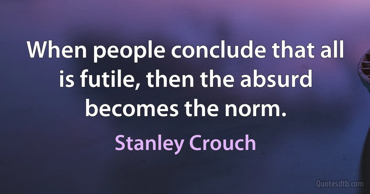 When people conclude that all is futile, then the absurd becomes the norm. (Stanley Crouch)