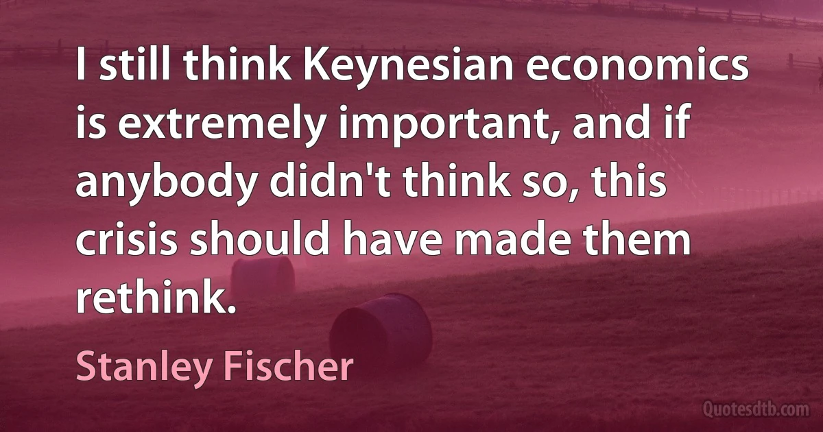 I still think Keynesian economics is extremely important, and if anybody didn't think so, this crisis should have made them rethink. (Stanley Fischer)