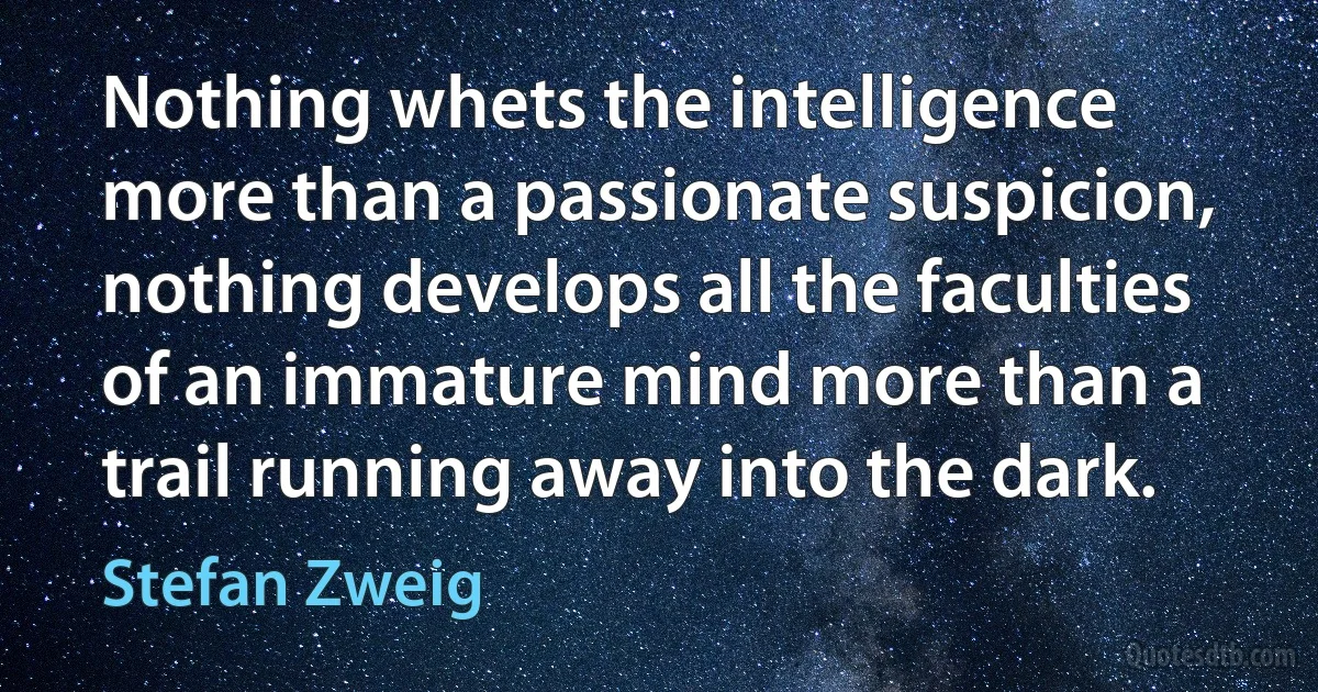 Nothing whets the intelligence more than a passionate suspicion, nothing develops all the faculties of an immature mind more than a trail running away into the dark. (Stefan Zweig)