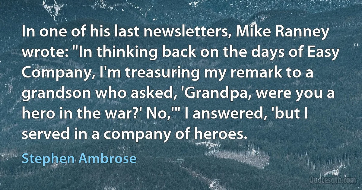 In one of his last newsletters, Mike Ranney wrote: "In thinking back on the days of Easy Company, I'm treasuring my remark to a grandson who asked, 'Grandpa, were you a hero in the war?' No,'" I answered, 'but I served in a company of heroes. (Stephen Ambrose)