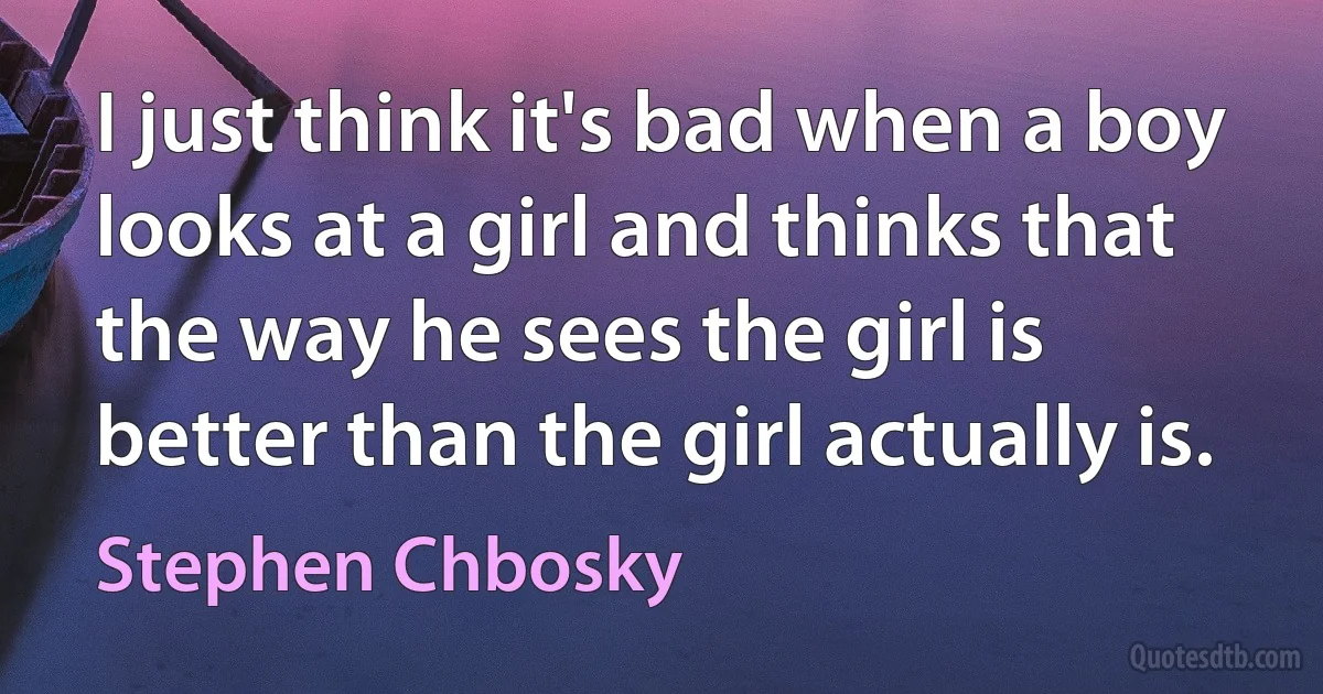 I just think it's bad when a boy looks at a girl and thinks that the way he sees the girl is better than the girl actually is. (Stephen Chbosky)