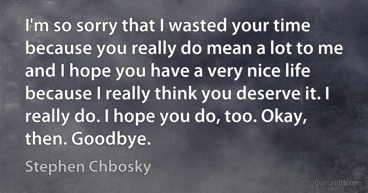 I'm so sorry that I wasted your time because you really do mean a lot to me and I hope you have a very nice life because I really think you deserve it. I really do. I hope you do, too. Okay, then. Goodbye. (Stephen Chbosky)