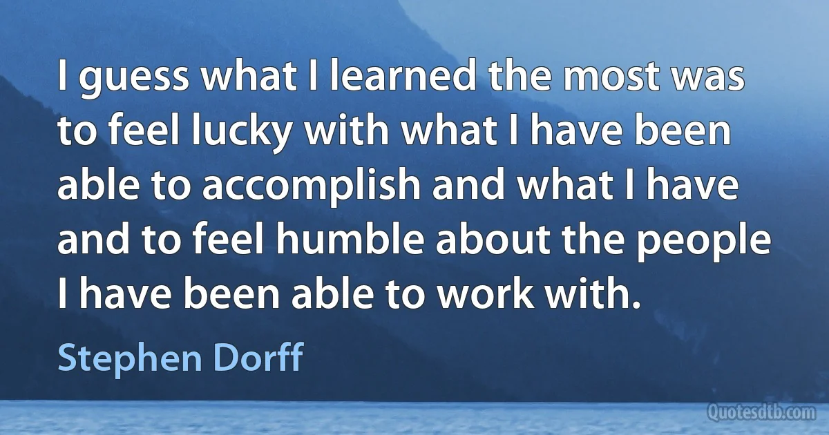 I guess what I learned the most was to feel lucky with what I have been able to accomplish and what I have and to feel humble about the people I have been able to work with. (Stephen Dorff)