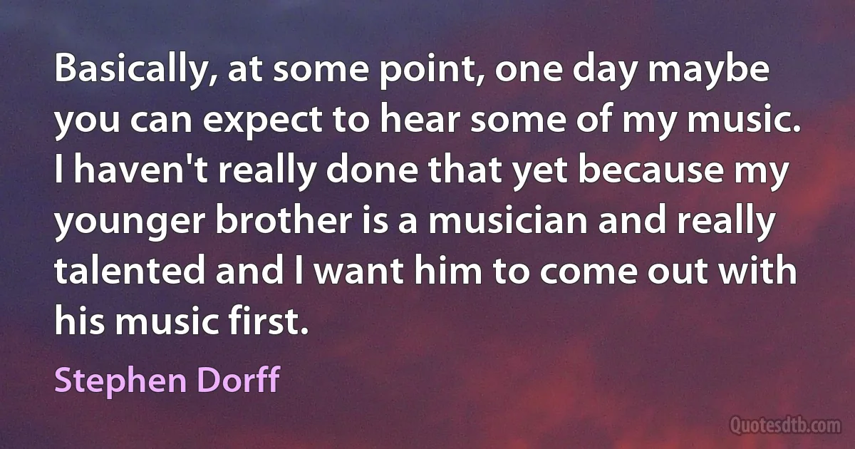 Basically, at some point, one day maybe you can expect to hear some of my music. I haven't really done that yet because my younger brother is a musician and really talented and I want him to come out with his music first. (Stephen Dorff)