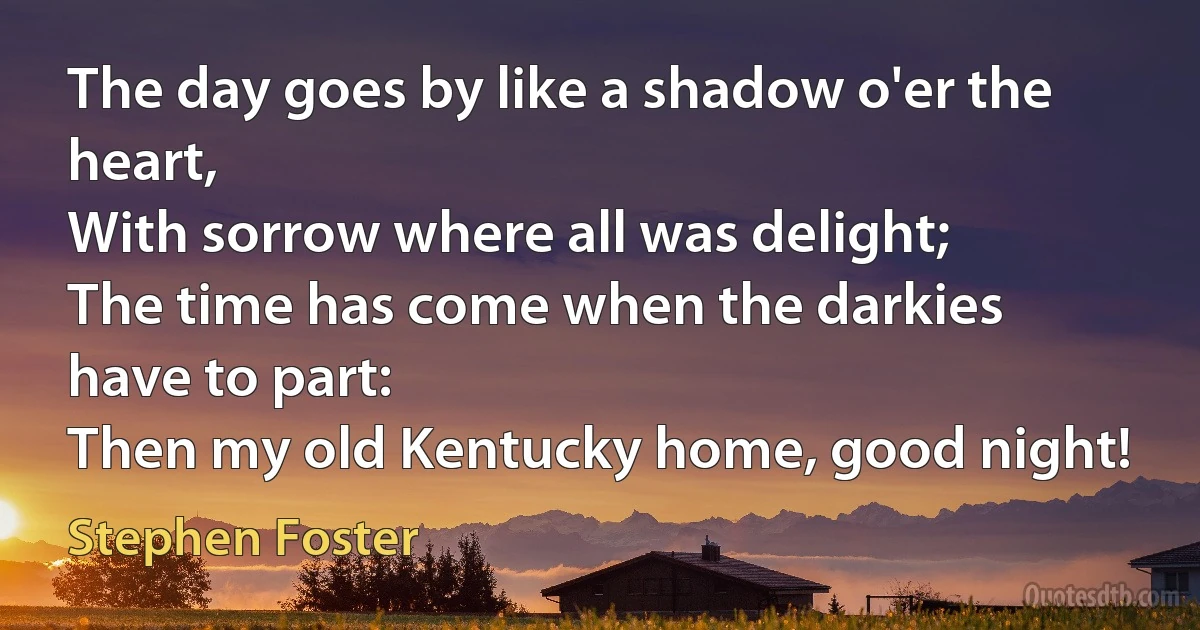 The day goes by like a shadow o'er the heart,
With sorrow where all was delight;
The time has come when the darkies have to part:
Then my old Kentucky home, good night! (Stephen Foster)