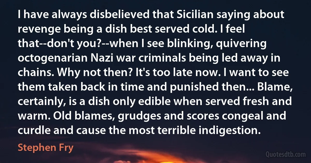 I have always disbelieved that Sicilian saying about revenge being a dish best served cold. I feel that--don't you?--when I see blinking, quivering octogenarian Nazi war criminals being led away in chains. Why not then? It's too late now. I want to see them taken back in time and punished then... Blame, certainly, is a dish only edible when served fresh and warm. Old blames, grudges and scores congeal and curdle and cause the most terrible indigestion. (Stephen Fry)