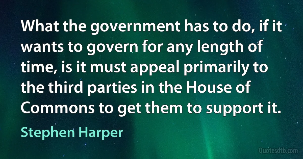 What the government has to do, if it wants to govern for any length of time, is it must appeal primarily to the third parties in the House of Commons to get them to support it. (Stephen Harper)