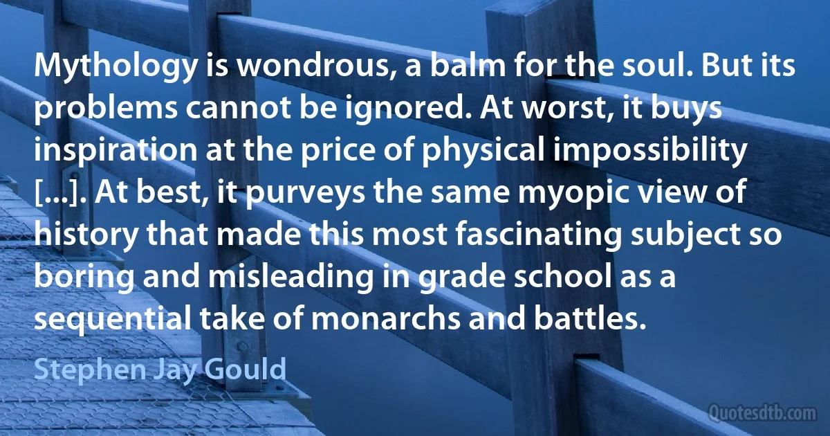 Mythology is wondrous, a balm for the soul. But its problems cannot be ignored. At worst, it buys inspiration at the price of physical impossibility [...]. At best, it purveys the same myopic view of history that made this most fascinating subject so boring and misleading in grade school as a sequential take of monarchs and battles. (Stephen Jay Gould)