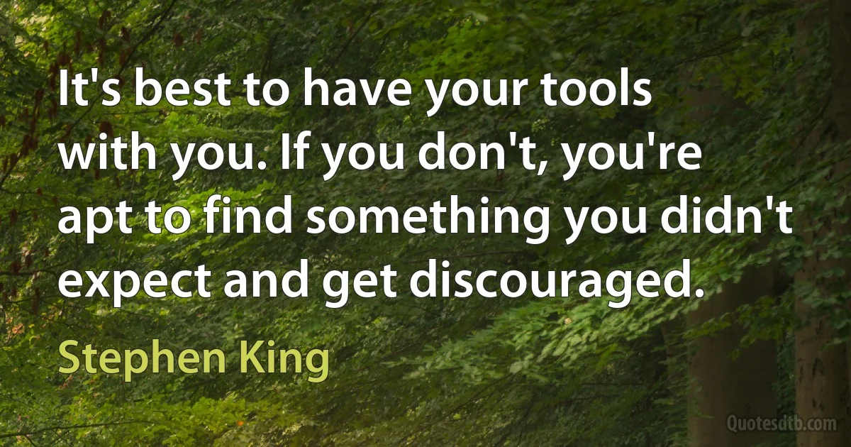 It's best to have your tools with you. If you don't, you're apt to find something you didn't expect and get discouraged. (Stephen King)