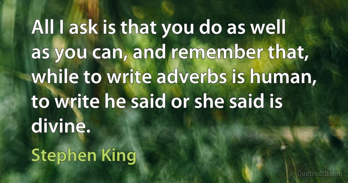 All I ask is that you do as well as you can, and remember that, while to write adverbs is human, to write he said or she said is divine. (Stephen King)