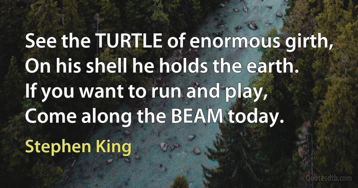 See the TURTLE of enormous girth,
On his shell he holds the earth.
If you want to run and play,
Come along the BEAM today. (Stephen King)