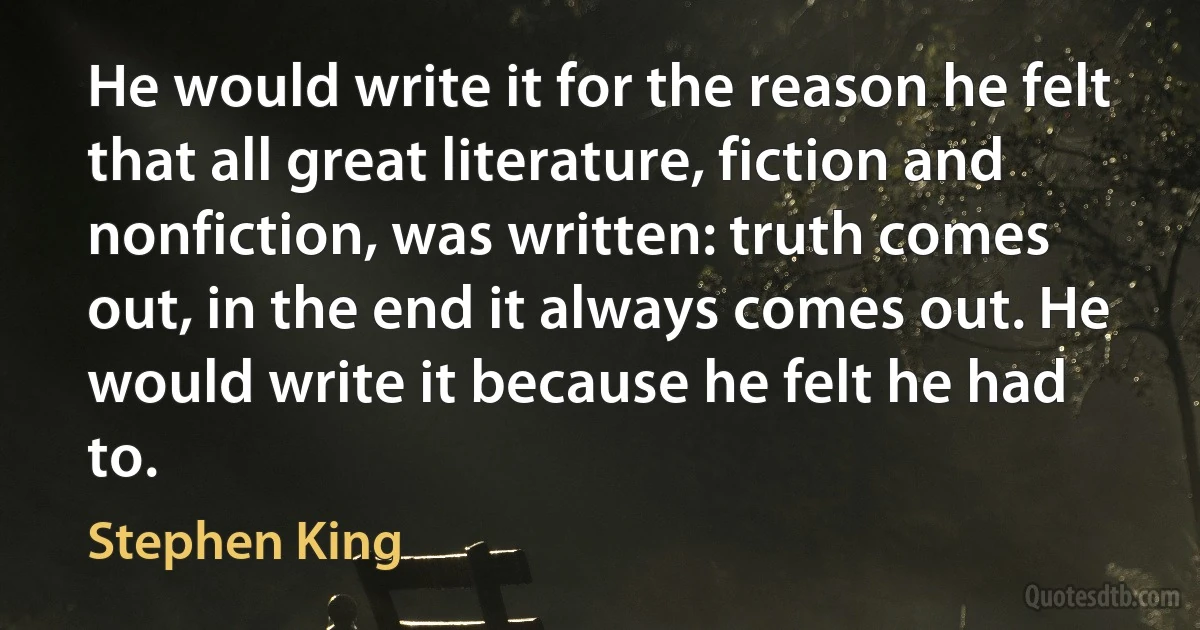 He would write it for the reason he felt that all great literature, fiction and nonfiction, was written: truth comes out, in the end it always comes out. He would write it because he felt he had to. (Stephen King)