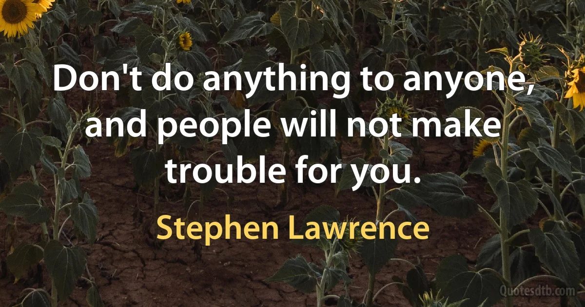 Don't do anything to anyone, and people will not make trouble for you. (Stephen Lawrence)