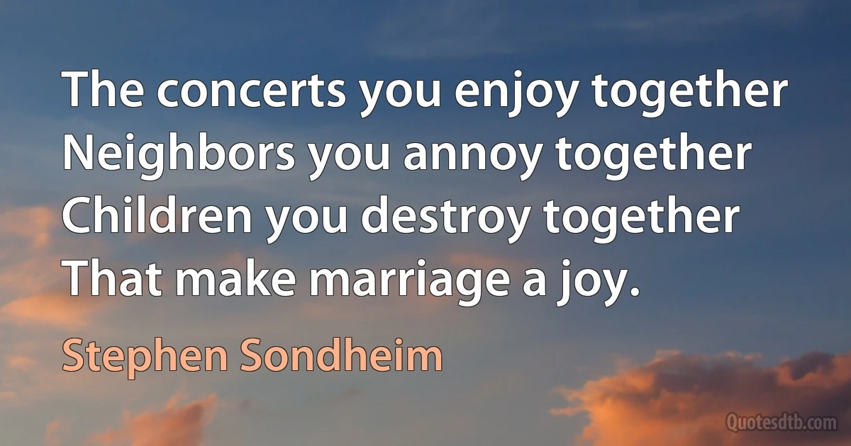 The concerts you enjoy together Neighbors you annoy together Children you destroy together That make marriage a joy. (Stephen Sondheim)