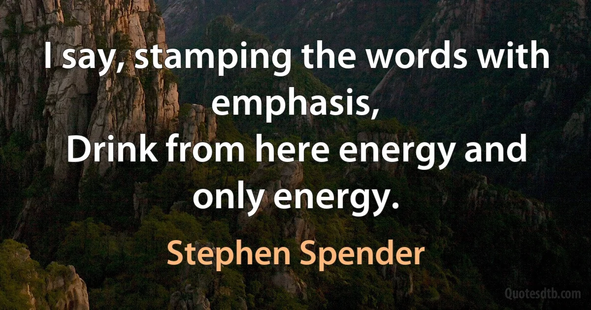 I say, stamping the words with emphasis,
Drink from here energy and only energy. (Stephen Spender)