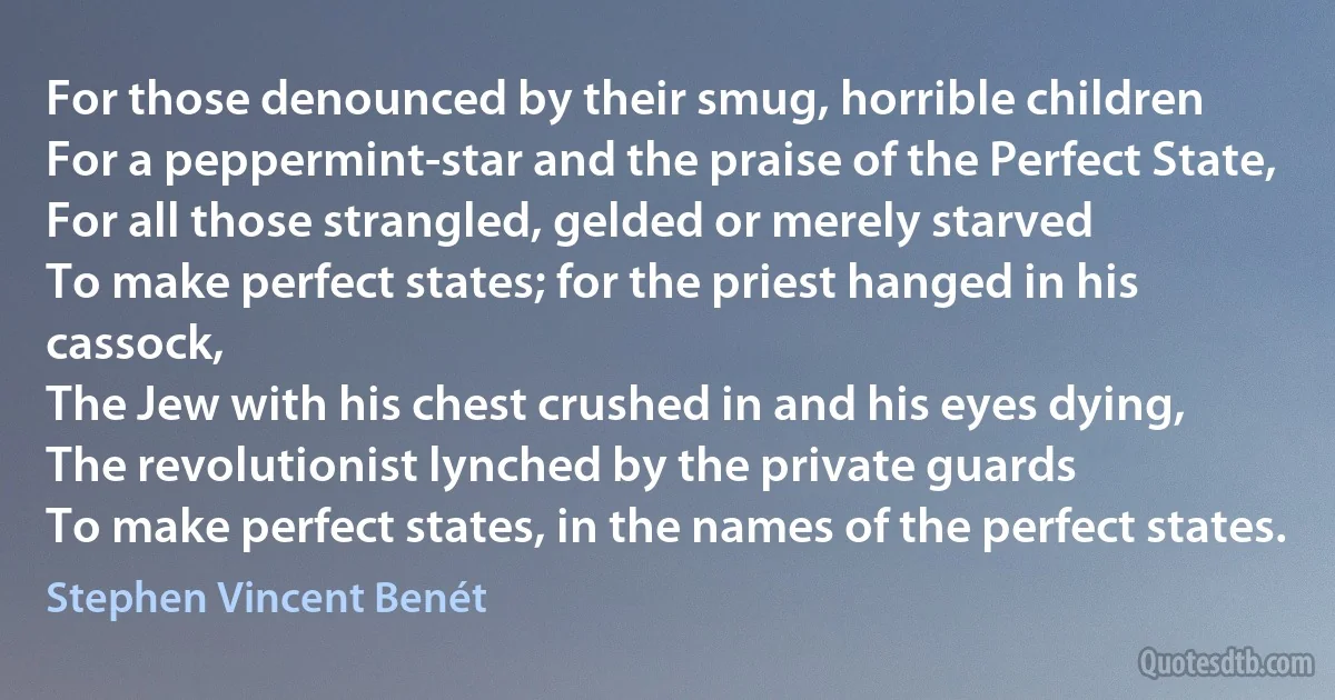 For those denounced by their smug, horrible children
For a peppermint-star and the praise of the Perfect State,
For all those strangled, gelded or merely starved
To make perfect states; for the priest hanged in his cassock,
The Jew with his chest crushed in and his eyes dying,
The revolutionist lynched by the private guards
To make perfect states, in the names of the perfect states. (Stephen Vincent Benét)