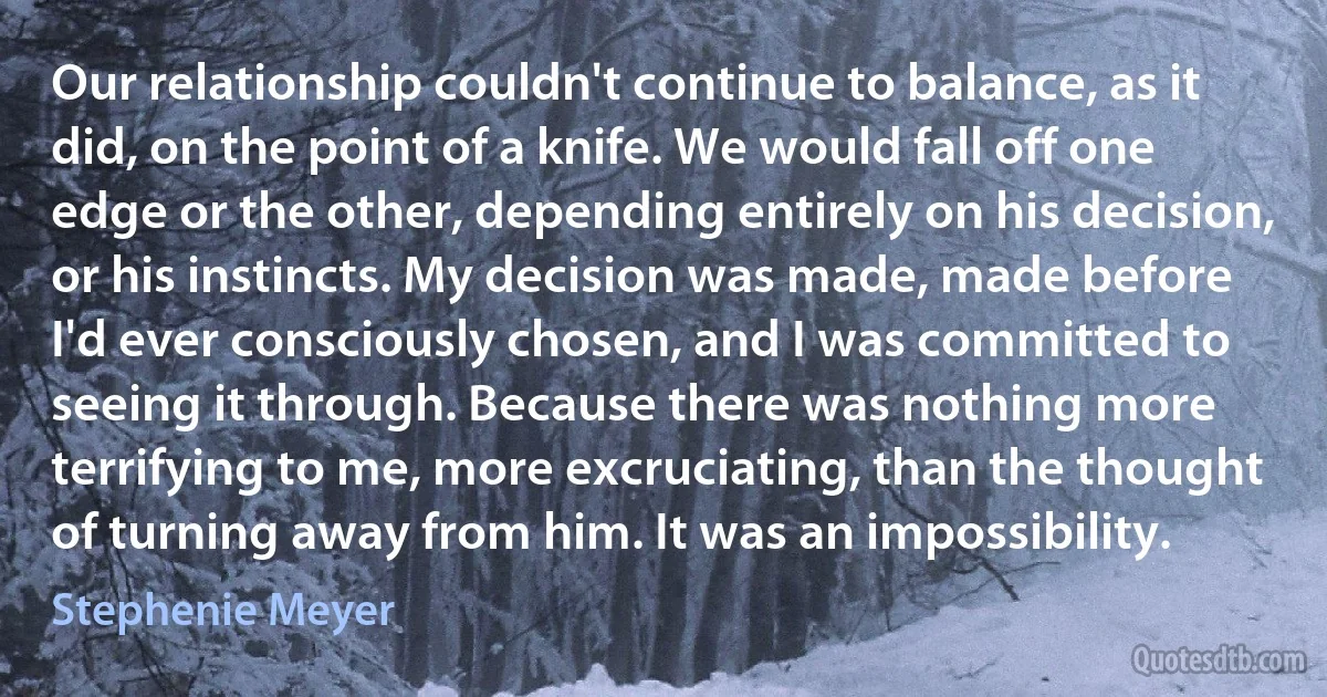 Our relationship couldn't continue to balance, as it did, on the point of a knife. We would fall off one edge or the other, depending entirely on his decision, or his instincts. My decision was made, made before I'd ever consciously chosen, and I was committed to seeing it through. Because there was nothing more terrifying to me, more excruciating, than the thought of turning away from him. It was an impossibility. (Stephenie Meyer)