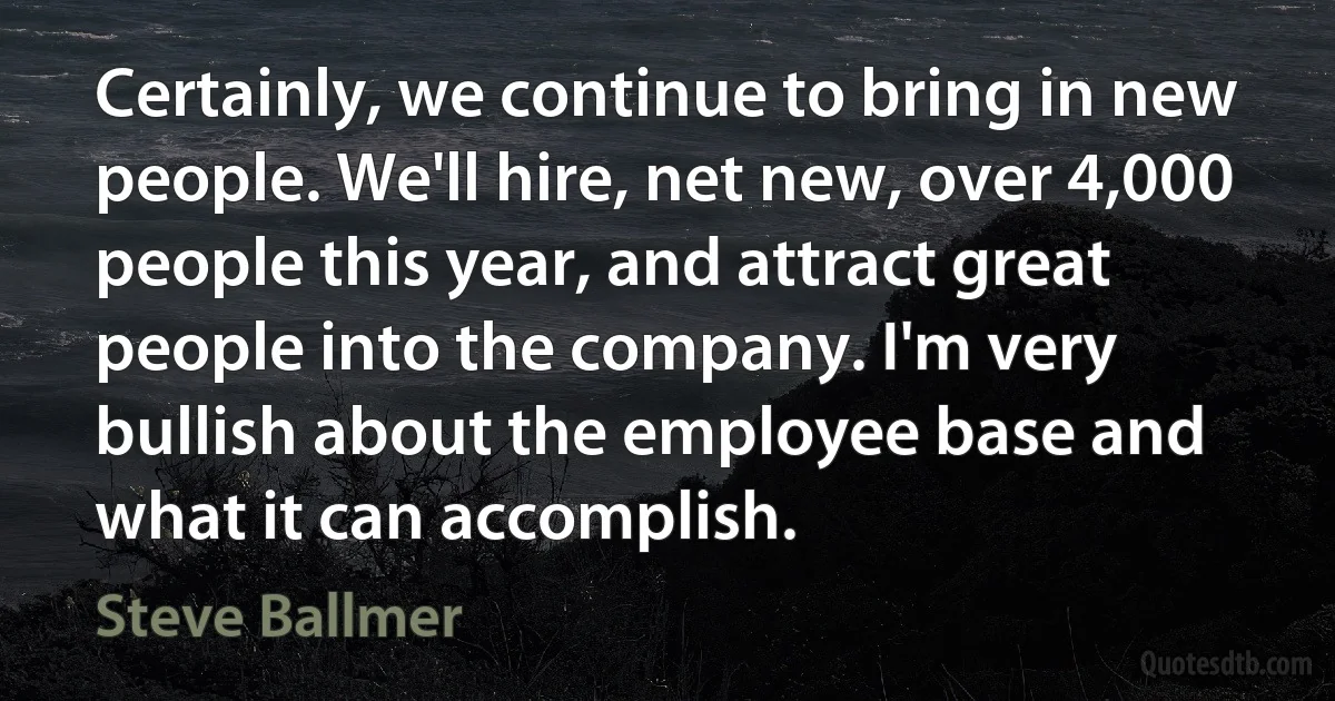 Certainly, we continue to bring in new people. We'll hire, net new, over 4,000 people this year, and attract great people into the company. I'm very bullish about the employee base and what it can accomplish. (Steve Ballmer)