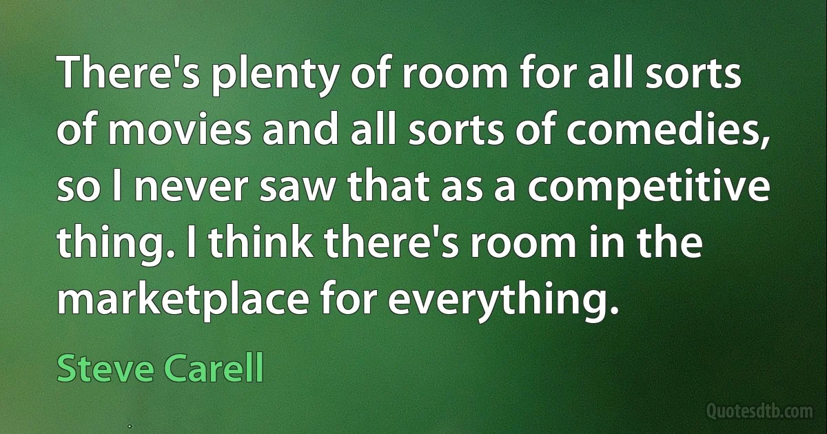 There's plenty of room for all sorts of movies and all sorts of comedies, so I never saw that as a competitive thing. I think there's room in the marketplace for everything. (Steve Carell)