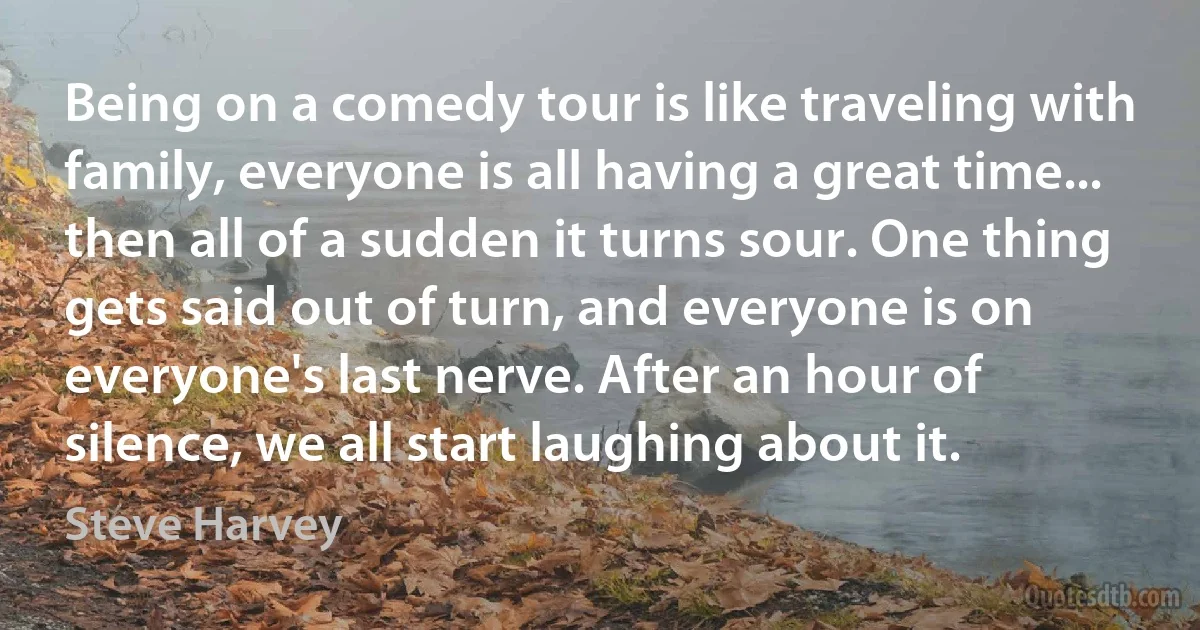 Being on a comedy tour is like traveling with family, everyone is all having a great time... then all of a sudden it turns sour. One thing gets said out of turn, and everyone is on everyone's last nerve. After an hour of silence, we all start laughing about it. (Steve Harvey)