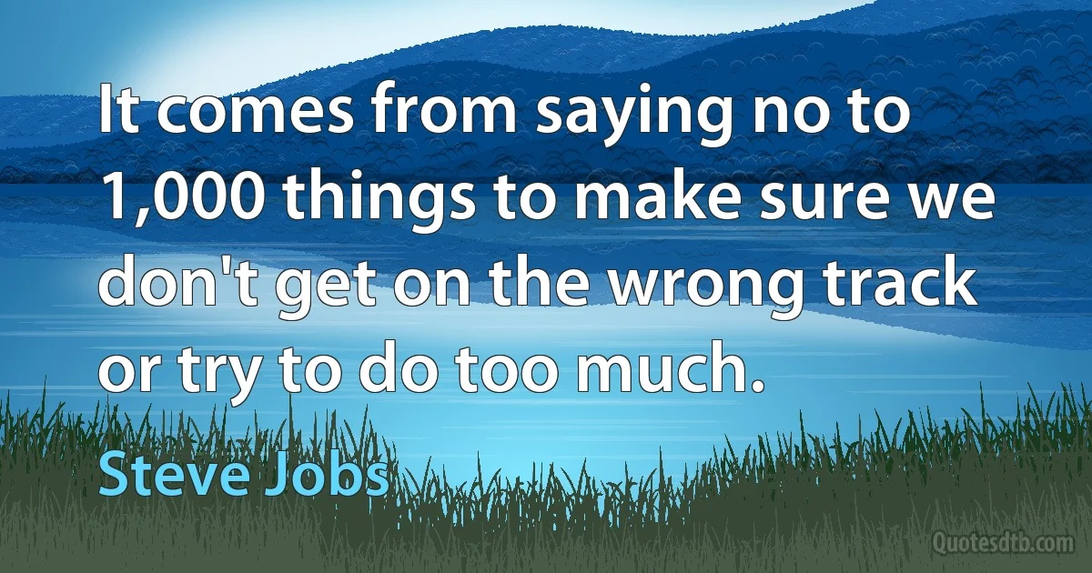 It comes from saying no to 1,000 things to make sure we don't get on the wrong track or try to do too much. (Steve Jobs)