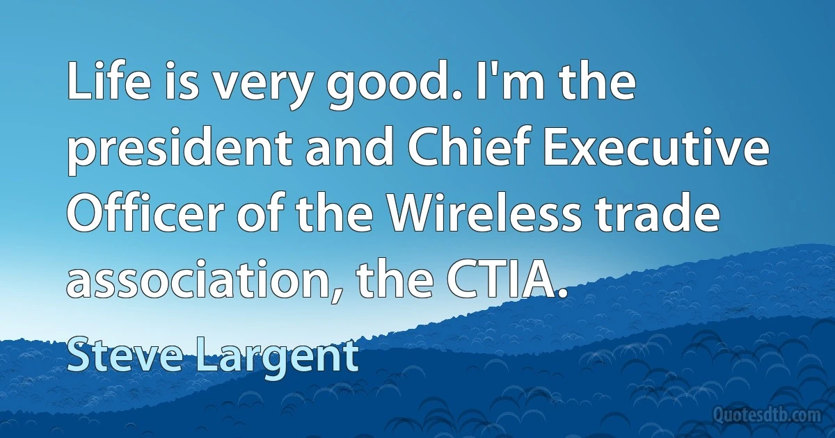 Life is very good. I'm the president and Chief Executive Officer of the Wireless trade association, the CTIA. (Steve Largent)