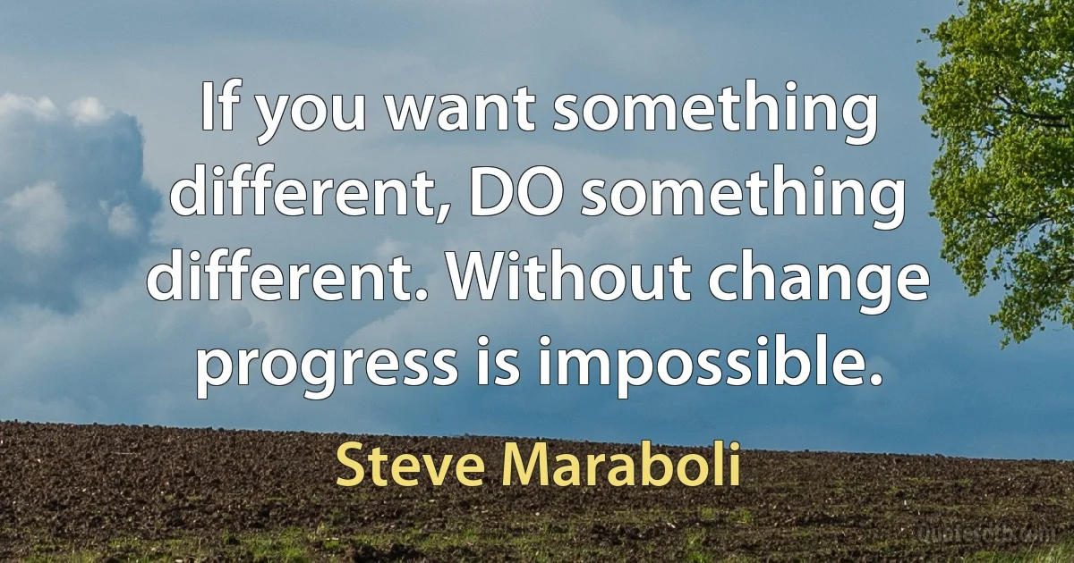 If you want something different, DO something different. Without change progress is impossible. (Steve Maraboli)