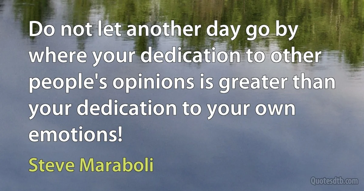 Do not let another day go by where your dedication to other people's opinions is greater than your dedication to your own emotions! (Steve Maraboli)