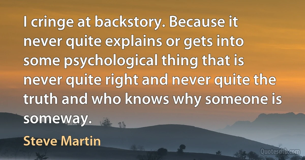 I cringe at backstory. Because it never quite explains or gets into some psychological thing that is never quite right and never quite the truth and who knows why someone is someway. (Steve Martin)