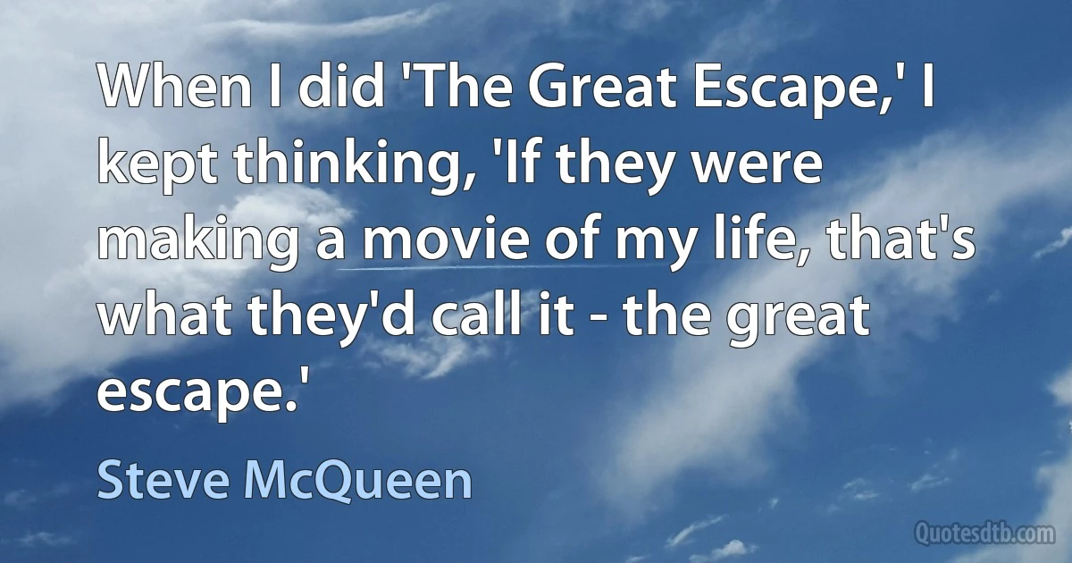 When I did 'The Great Escape,' I kept thinking, 'If they were making a movie of my life, that's what they'd call it - the great escape.' (Steve McQueen)