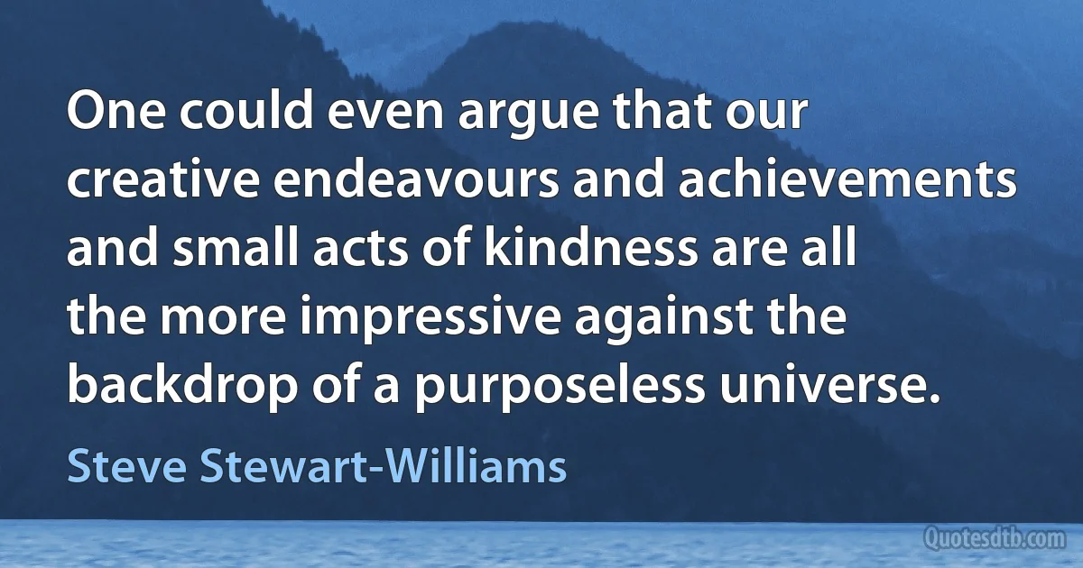 One could even argue that our creative endeavours and achievements and small acts of kindness are all the more impressive against the backdrop of a purposeless universe. (Steve Stewart-Williams)